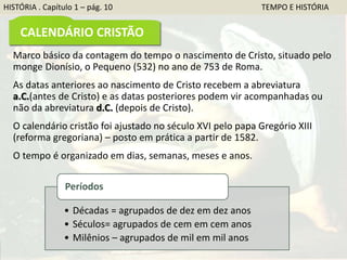 Marco básico da contagem do tempo o nascimento de Cristo, situado pelo
monge Dionísio, o Pequeno (532) no ano de 753 de Roma.
As datas anteriores ao nascimento de Cristo recebem a abreviatura
a.C.(antes de Cristo) e as datas posteriores podem vir acompanhadas ou
não da abreviatura d.C. (depois de Cristo).
O calendário cristão foi ajustado no século XVI pelo papa Gregório XIII
(reforma gregoriana) – posto em prática a partir de 1582.
O tempo é organizado em dias, semanas, meses e anos.
• Décadas = agrupados de dez em dez anos
• Séculos= agrupados de cem em cem anos
• Milênios – agrupados de mil em mil anos
Períodos
HISTÓRIA . Capítulo 1 – pág. 10 TEMPO E HISTÓRIA
CALENDÁRIO CRISTÃO
 
