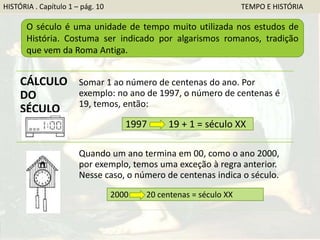 O século é uma unidade de tempo muito utilizada nos estudos de
História. Costuma ser indicado por algarismos romanos, tradição
que vem da Roma Antiga.
CÁLCULO
DO
SÉCULO
Somar 1 ao número de centenas do ano. Por
exemplo: no ano de 1997, o número de centenas é
19, temos, então:
Quando um ano termina em 00, como o ano 2000,
por exemplo, temos uma exceção à regra anterior.
Nesse caso, o número de centenas indica o século.
1997 19 + 1 = século XX
2000 20 centenas = século XX
HISTÓRIA . Capítulo 1 – pág. 10 TEMPO E HISTÓRIA
 