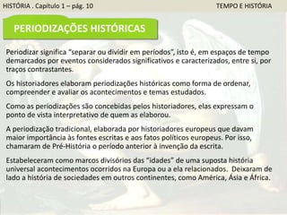 Periodizar significa “separar ou dividir em períodos”, isto é, em espaços de tempo
demarcados por eventos considerados significativos e caracterizados, entre si, por
traços contrastantes.
Os historiadores elaboram periodizações históricas como forma de ordenar,
compreender e avaliar os acontecimentos e temas estudados.
Como as periodizações são concebidas pelos historiadores, elas expressam o
ponto de vista interpretativo de quem as elaborou.
A periodização tradicional, elaborada por historiadores europeus que davam
maior importância às fontes escritas e aos fatos políticos europeus. Por isso,
chamaram de Pré-História o período anterior à invenção da escrita.
Estabeleceram como marcos divisórios das “idades” de uma suposta história
universal acontecimentos ocorridos na Europa ou a ela relacionados. Deixaram de
lado a história de sociedades em outros continentes, como América, Ásia e África.
HISTÓRIA . Capítulo 1 – pág. 10 TEMPO E HISTÓRIA
PERIODIZAÇÕES HISTÓRICAS
 