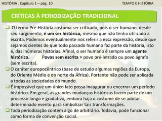 HISTÓRIA . Capítulo 1 – pág. 10 TEMPO E HISTÓRIA
 O termo Pré-História costuma ser criticado, pois o ser humano, desde
seu surgimento, é um ser histórico, mesmo que não tenha utilizado a
escrita. Podemos eventualmente nos referir a essa expressão, desde que
sejamos cientes de que todo passado humano faz parte da história, isto
é, das inúmeras histórias. Afinal, o ser humano é sempre um agente
histórico. Povos sem escrita = povo pré-letrado ou povo ágrafo
(sem escrita).
O caráter europocêntrico (base de estudo algumas regiões da Europa,
do Oriente Médio e do norte da África). Portanto não pode ser aplicada
a todas as sociedades do mundo.
É impossível que um único fato possa inaugurar ou encerrar um período
histórico. Em geral, as grandes mudanças históricas fazem parte de um
processo longo e gradativo, embora haja o costume de se adotar
determinado evento para simbolizar tais transformações.
Toda periodização contém algo de arbitrário. Todavia, pode funcionar
como forma de convenção social.
CRÍTICAS À PERIODIZAÇÃO TRADICIONAL
 