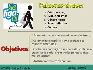  Diferenciar o criacionismo do evolucionismo;
Caracterizar a espécie Homo sapiens das
espécies anteriores;
Conhecer a formação das diferentes culturas e
organização social encontrados por pesquisas
arqueológicas;
Analisar o conceito de cultura.
o Criacionismo;
o Evolucionismo;
o Gênero Homo;
o Saber reflexivo;
o Cultura .
HISTÓRIA . Capítulo 2 – pág. 24 ORIGEM HUMANA
 