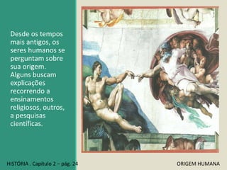 Desde os tempos
mais antigos, os
seres humanos se
perguntam sobre
sua origem.
Alguns buscam
explicações
recorrendo a
ensinamentos
religiosos, outros,
a pesquisas
científicas.
HISTÓRIA . Capítulo 2 – pág. 24 ORIGEM HUMANA
 