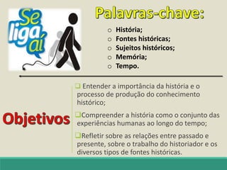  Entender a importância da história e o
processo de produção do conhecimento
histórico;
Compreender a história como o conjunto das
experiências humanas ao longo do tempo;
Refletir sobre as relações entre passado e
presente, sobre o trabalho do historiador e os
diversos tipos de fontes históricas.
o História;
o Fontes históricas;
o Sujeitos históricos;
o Memória;
o Tempo.
 