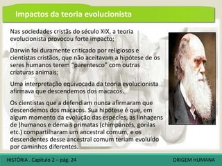 Nas sociedades cristãs do século XIX, a teoria
evolucionista provocou forte impacto;
Darwin foi duramente criticado por religiosos e
cientistas cristãos, que não aceitavam a hipótese de os
seres humanos terem “parentesco” com outras
criaturas animais;
Uma interpretação equivocada da teoria evolucionista
afirmava que descendemos dos macacos.
Os cientistas que a defendiam nunca afirmaram que
descendemos dos macacos. Sua hipótese é que, em
algum momento da evolução das espécies, as linhagens
de )humanos e demais primatas (chimpanzés, gorilas
etc.) compartilharam um ancestral comum, e os
descendentes desse ancestral comum teriam evoluído
por caminhos diferentes.
Impactos da teoria evolucionista
HISTÓRIA . Capítulo 2 – pág. 24 ORIGEM HUMANA
 