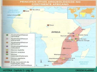 Os cientistas chamam de hominídeos a família
biológica da qual fazem parte os seres
humanos atuais e seus “parentes” ancestrais.
Para muitos pesquisadores, foi no continente
africano que surgiram nossos primeiros
ancestrais, já que ali foram encontrados os
fósseis humanos mais antigos.
Da África, nossos primeiros ancestrais teriam
se deslocado, aos poucos, para outras regiões
do planeta: Ásia, Europa, Austrália e América.
As datas precisas desse processo podem ser
alteradas por futuras pesquisas.
35
África, as nossas origens
HISTÓRIA . Capítulo 2 – pág. 24 ORIGEM HUMANA
 