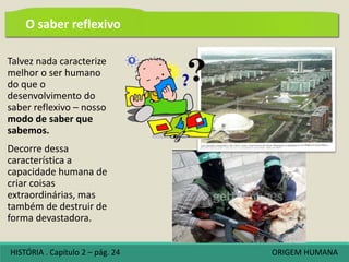 Talvez nada caracterize
melhor o ser humano
do que o
desenvolvimento do
saber reflexivo – nosso
modo de saber que
sabemos.
Decorre dessa
característica a
capacidade humana de
criar coisas
extraordinárias, mas
também de destruir de
forma devastadora.
O saber reflexivo
HISTÓRIA . Capítulo 2 – pág. 24 ORIGEM HUMANA
 