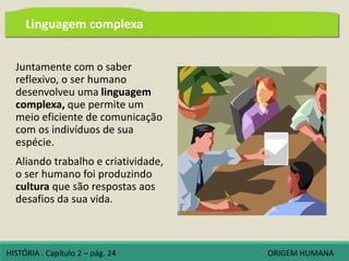 Juntamente com o saber
reflexivo, o ser humano
desenvolveu uma linguagem
complexa, que permite um
meio eficiente de comunicação
com os indivíduos de sua
espécie.
Aliando trabalho e criatividade,
o ser humano foi produzindo
cultura que são respostas aos
desafios da sua vida.
HISTÓRIA . Capítulo 2 – pág. 24 ORIGEM HUMANA
Linguagem complexa
 