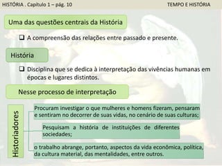 HISTÓRIA . Capítulo 1 – pág. 10 TEMPO E HISTÓRIA
Uma das questões centrais da História
 A compreensão das relações entre passado e presente.
História
 Disciplina que se dedica à interpretação das vivências humanas em
épocas e lugares distintos.
Nesse processo de interpretação
Historiadores
Procuram investigar o que mulheres e homens fizeram, pensaram
e sentiram no decorrer de suas vidas, no cenário de suas culturas;
Pesquisam a história de instituições de diferentes
sociedades;
o trabalho abrange, portanto, aspectos da vida econômica, política,
da cultura material, das mentalidades, entre outros.
 