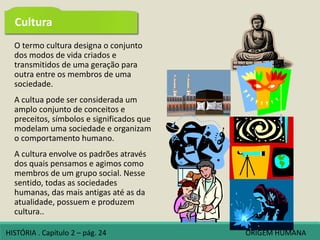O termo cultura designa o conjunto
dos modos de vida criados e
transmitidos de uma geração para
outra entre os membros de uma
sociedade.
A cultua pode ser considerada um
amplo conjunto de conceitos e
preceitos, símbolos e significados que
modelam uma sociedade e organizam
o comportamento humano.
A cultura envolve os padrões através
dos quais pensamos e agimos como
membros de um grupo social. Nesse
sentido, todas as sociedades
humanas, das mais antigas até as da
atualidade, possuem e produzem
cultura..
Cultura
HISTÓRIA . Capítulo 2 – pág. 24 ORIGEM HUMANA
 