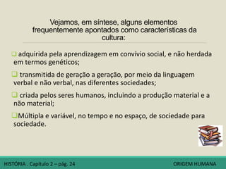 Vejamos, em síntese, alguns elementos
frequentemente apontados como características da
cultura:
 adquirida pela aprendizagem em convívio social, e não herdada
em termos genéticos;
 transmitida de geração a geração, por meio da linguagem
verbal e não verbal, nas diferentes sociedades;
 criada pelos seres humanos, incluindo a produção material e a
não material;
Múltipla e variável, no tempo e no espaço, de sociedade para
sociedade.
HISTÓRIA . Capítulo 2 – pág. 24 ORIGEM HUMANA
 