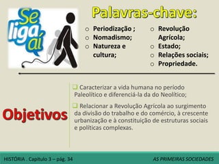  Caracterizar a vida humana no período
Paleolítico e diferenciá-la da do Neolítico;
 Relacionar a Revolução Agrícola ao surgimento
da divisão do trabalho e do comércio, à crescente
urbanização e à constituição de estruturas sociais
e políticas complexas.
o Periodização ;
o Nomadismo;
o Natureza e
cultura;
o Revolução
Agrícola;
o Estado;
o Relações sociais;
o Propriedade.
HISTÓRIA . Capítulo 3 – pág. 34 AS PRIMEIRAS SOCIEDADES
 