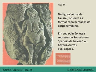 Pág. 34
Na figura Vênus de
Laussel, observe as
formas representadas do
corpo feminino.
Em sua opinião, essa
representação seria um
“padrão de beleza”, ou
haveria outras
explicações?
HISTÓRIA . Capítulo 3 – pág. 34 AS PRIMEIRAS SOCIEDADES
 