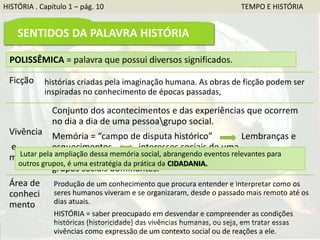 Ficção histórias criadas pela imaginação humana. As obras de ficção podem ser
inspiradas no conhecimento de épocas passadas,
Vivência
e
memória
Conjunto dos acontecimentos e das experiências que ocorrem
no dia a dia de uma pessoagrupo social.
Memória = “campo de disputa histórico” Lembranças e
esquecimentos interesses sociais de uma
épocasociedade = marcos históricos ligados à memória de
grupos sociais dominantes.
Área de
conheci
mento
Produção de um conhecimento que procura entender e interpretar como os
seres humanos viveram e se organizaram, desde o passado mais remoto até os
dias atuais.
HISTÓRIA = saber preocupado em desvendar e compreender as condições
históricas (historicidade) das vivências humanas, ou seja, em tratar essas
vivências como expressão de um contexto social ou de reações a ele.
POLISSÊMICA = palavra que possui diversos significados.
Lutar pela ampliação dessa memória social, abrangendo eventos relevantes para
outros grupos, é uma estratégia da prática da CIDADANIA.
HISTÓRIA . Capítulo 1 – pág. 10 TEMPO E HISTÓRIA
SENTIDOS DA PALAVRA HISTÓRIA
 