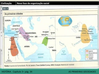 Civilização Nova fase da organização social
Aldeias e
primeiras
cidades
As primeiras aldeias sedentárias dedicaram-se à atividade agrícola.
Ampliou-se a oferta de alimentos, a população cresceu, e a vida social foi se tornando cada
vez mais complexa.
Ampliação gradativa da divisão do trabalho. Permitiu o surgimento de funções sociais
específicas (tecelão, sacerdote, soldado, etc.).
Algumas dessas aldeias foram incorporando às suas estruturas físicas novos
elementos(muralhas, templos, edifício-palácio, armazéns, etc.
Todo esse processo faz parte do surgimento das primeiras cidades.
Cidades mais antigas: Jericó (8000ª.C.) e Beidha (7200 a.C.), Catal Huyuk (6500/6700 a.C.).
Formação
do Estado
Latim status= estar firme, significando a permanência de uma situação de convivência
humana ligada à sociedade política.
Determinadas funções político-administrativas e militares acabaram sendo assumidas por
um grupo social específico. Esse grupo passou a deter o poder de impor normas à vida
coletiva. Assim teria surgido o governo, por meio do qual se desenvolveu o Estado.
Relações
sociais
Baseavam-se principalmente nos laços de parentesco, nos usos e costumes comuns, nas
formas de cooperação entre os membros do grupo. O alimento, a terra e o rebanho
compunham propriedades coletivas da comunidade.
O surgimento de trabalhadores especializados, levou a uma competição social. O acúmulo
desigual de bens materiais pelos indivíduos passou a diferencias as pessoas, designando-as
como mais ricas ou mais pobres, dependendo do poder econômico.
HISTÓRIA . Capítulo 3– pág. 34 AS PRIMEIRAS SOCIEDADES
 