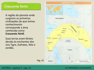 A região do planeta onde
surgiram as primeiras
civilizações de que temos
conhecimento
corresponde a área
conhecida como
Crescente Fértil.
Suas terras eram férteis
devido às enchentes dos
rios Tigre, Eufrates, Nilo e
Jordão.
Pág. 43
HISTÓRIA . Capítulo 3– pág. 34 AS PRIMEIRAS SOCIEDADES
Crescente fértil:
 