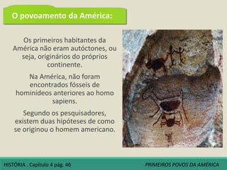 Os primeiros habitantes da
América não eram autóctones, ou
seja, originários do próprios
continente.
Na América, não foram
encontrados fósseis de
hominídeos anteriores ao homo
sapiens.
Segundo os pesquisadores,
existem duas hipóteses de como
se originou o homem americano.
O povoamento da América:
HISTÓRIA . Capítulo 4 pág. 46 PRIMEIROS POVOS DA AMÉRICA
 
