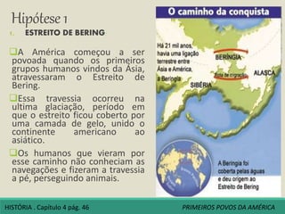 Hipótese 1
1. ESTREITO DE BERING:
A América começou a ser
povoada quando os primeiros
grupos humanos vindos da Ásia,
atravessaram o Estreito de
Bering.
Essa travessia ocorreu na
ultima glaciação, período em
que o estreito ficou coberto por
uma camada de gelo, unido o
continente americano ao
asiático.
Os humanos que vieram por
esse caminho não conheciam as
navegações e fizeram a travessia
a pé, perseguindo animais.
HISTÓRIA . Capítulo 4 pág. 46 PRIMEIROS POVOS DA AMÉRICA
 