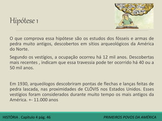 Hipótese1
O que comprova essa hipótese são os estudos dos fósseis e armas de
pedra muito antigos, descobertos em sítios arqueológicos da América
do Norte.
Segundo os vestígios, a ocupação ocorreu há 12 mil anos. Descobertas
mais recentes , indicam que essa travessia pode ter ocorrido há 40 ou a
50 mil anos.
Em 1930, arqueólogos descobriram pontas de flechas e lanças feitas de
pedra lascada, nas proximidades de CLÓVIS nos Estados Unidos. Esses
vestígios foram considerados durante muito tempo os mais antigos da
América. +- 11.000 anos
HISTÓRIA . Capítulo 4 pág. 46 PRIMEIROS POVOS DA AMÉRICA
 