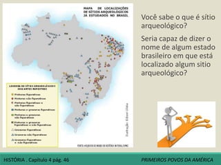 Você sabe o que é sítio
arqueológico?
Seria capaz de dizer o
nome de algum estado
brasileiro em que está
localizado algum sitio
arqueológico?
HISTÓRIA . Capítulo 4 pág. 46 PRIMEIROS POVOS DA AMÉRICA
 