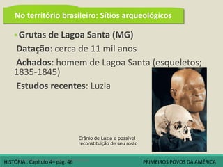  Grutas de Lagoa Santa (MG)
Datação: cerca de 11 mil anos
Achados: homem de Lagoa Santa (esqueletos;
1835-1845)
Estudos recentes: Luzia
4 A origem dos povos americanos
Crânio de Luzia e possível
reconstituição de seu rosto
No território brasileiro: Sítios arqueológicos
HISTÓRIA . Capítulo 4– pág. 46 PRIMEIROS POVOS DA AMÉRICA
 