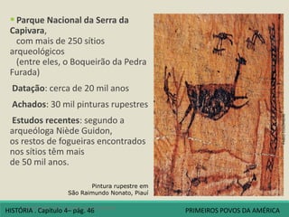  Parque Nacional da Serra da
Capivara,
com mais de 250 sítios
arqueológicos
(entre eles, o Boqueirão da Pedra
Furada)
Datação: cerca de 20 mil anos
Achados: 30 mil pinturas rupestres
Estudos recentes: segundo a
arqueóloga Niède Guidon,
os restos de fogueiras encontrados
nos sítios têm mais
de 50 mil anos.
Pintura rupestre em
São Raimundo Nonato, Piauí
4 A origem dos povos americanos
FABIOCOLOMBINI
HISTÓRIA . Capítulo 4– pág. 46 PRIMEIROS POVOS DA AMÉRICA
 