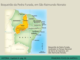 Boqueirão da Pedra Furada, em São Raimundo Nonato
4 A origem dos povos americanos
Boqueirão da Pedra Furada,
localizado no Parque Nacional
da Serra da Capivara, em
São Raimundo Nonato.
HISTÓRIA . Capítulo 4– pág. 46 PRIMEIROS POVOS DA AMÉRICA
 