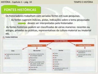 HISTÓRIA . Capítulo 1 – pág. 10 TEMPO E HISTÓRIA
FONTES HISTÓRICAS
• Os historiadores trabalham com variadas fontes em suas pesquisas.
• As fontes sugerem indícios, pistas, indicações sobre o tema pesquisado
devem ser interpretadas pelo historiador.
• As fontes históricas podem ser classificadas de várias maneiras: recentes ou
antigas, privadas ou públicas, representativas da cultura material ou imaterial
etc.
 