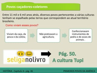 Entre 11 mil e 6 mil anos atrás, diversos povos pertencentes a várias culturas
tenham se espalhado pelas terras que correspondem ao atual território
brasileiro.
Como viviam esses povos?
Viviam da caça, da
pesca e da coleta;
Não praticavam a
agricultura;
Confeccionavam
instrumentos de
pedra e de ossos de
animais .
HISTÓRIA . Capítulo 4– pág. 46 PRIMEIROS POVOS DA AMÉRICA
Povos caçadores-coletores
 