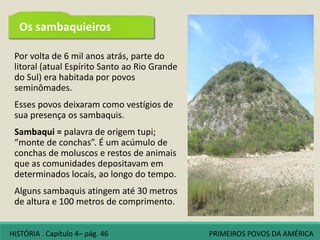 Por volta de 6 mil anos atrás, parte do
litoral (atual Espírito Santo ao Rio Grande
do Sul) era habitada por povos
seminômades.
Esses povos deixaram como vestígios de
sua presença os sambaquis.
Sambaqui = palavra de origem tupi;
“monte de conchas”. É um acúmulo de
conchas de moluscos e restos de animais
que as comunidades depositavam em
determinados locais, ao longo do tempo.
Alguns sambaquis atingem até 30 metros
de altura e 100 metros de comprimento.
Os sambaquieiros
HISTÓRIA . Capítulo 4– pág. 46 PRIMEIROS POVOS DA AMÉRICA
 