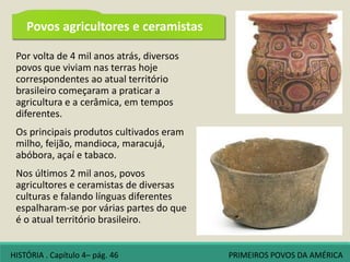 Por volta de 4 mil anos atrás, diversos
povos que viviam nas terras hoje
correspondentes ao atual território
brasileiro começaram a praticar a
agricultura e a cerâmica, em tempos
diferentes.
Os principais produtos cultivados eram
milho, feijão, mandioca, maracujá,
abóbora, açaí e tabaco.
Nos últimos 2 mil anos, povos
agricultores e ceramistas de diversas
culturas e falando línguas diferentes
espalharam-se por várias partes do que
é o atual território brasileiro.
Povos agricultores e ceramistas
HISTÓRIA . Capítulo 4– pág. 46 PRIMEIROS POVOS DA AMÉRICA
 