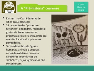 A “Pré-história” cearense
• Existem no Ceará dezenas de
sítios arqueológicos;
• São encontradas “pistas pré-
históricas” em pedras, rochedos e
grutas de áreas serranas ou
próximas a rios e riachos, onde era
mais fácil a vida dos primeiros
povoadores.
• Temos desenhos de figuras
humanas, animais e vegetais,
cenas do cotidiano ou ainda
caracteres geométricos ou
simbólicos, cujos significados não
se conhecem.
Ir para
Mapa do
Ceará
 
