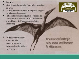 • Locais:
• - Distrito de Taperuaba (Sobral) – desenhos
de aves;
• - Gruta da Pedra Furada (Itapipoca) – figura
de pássaros/humanos;
• - Chapada do Araripe (Cariri) – fósseis de
dinossauros com mais de 100 milhões de
anos, fósseis de Pterossauros (répteis
voadores)
• - Chapada do Apodi
– fósseis de
invertebrados e
impressões de folhas
nas rochas;
 
