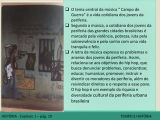 Campo de guerra :
• Hip hop : música rap , os
passos do break e os traços
do grafite.
• Retrata a vida cotidiana dos
grupos jovens da periferia,
entre eles os problemas
com a violência e as drogas,
e as estratégias para
garantir a sobrevivência.
• Você já pensou qual seria a
reação de um historiador
do futuro ao ler uma letra
de música como essa?
• Qual o tema central da
música?
• Segundo a música, como é
o cotidiano dos jovens da
periferia das grandes
cidades do Brasil?.
Campo de guerra
(...)
Eu tô muito louco tô saindo fora
Muitos inimigos envolvidos é zona de perigo
Não quero que a minha mãe chore
Tanta coisa boa que tenho pra apreciar
Uma ideia sadia, mulheres, basquete
Um samba ao vivo no bar
Um som pesado no terraço em São Miguel
(...)
Toc, toc, toc, estou chegando em casa
Curtição foi da hora, é alta madrugada
Minha coroinha vem me receber assustada
E me diz filho ontem teve várias rajadas
Já sei mãe a polícia tá na quebrada
Várias mães devem estar desesperadas
(...)
Baseado em fatos reais
Que acontecem não só na Zona Leste de São
Paulo
Mas em todas áreas pobres das grandes capitaisDETENTOS do Rap. Campo de guerra. Disponível em:
www.cifras.com.br/detentos-do-rap/campo-de-guerra.
Acesso em: 27 jan 2016.
 O tema central da música “ Campo de
Guerra” é a vida cotidiana dos jovens da
periferia.
 Segundo a música, o cotidiano dos jovens da
periferia das grandes cidades brasileiras é
marcado pela violência, pobreza, luta pela
sobrevivência e pelo sonho com uma vida
tranquila e feliz.
 A letra da música expressa os problemas e
anseios dos jovens da periferia. Assim,
relaciona-se aos objetivos do hip hop, que
busca denunciar problemas, conscientizar,
educar, humanizar, promover, instruir e
divertir os moradores da periferia, além de
reivindicar direitos e o respeito a esse povo.
O hip hop é um exemplo da riqueza e
diversidade cultural da periferia urbana
brasileira
HISTÓRIA . Capítulo 1 – pág. 10 TEMPO E HISTÓRIA
 