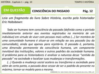 HISTÓRIA . Capítulo 1 – pág. 10 TEMPO E HISTÓRIA
EM QUESTÃO CONSCIÊNCIA DO PASSADO Pág. 12
Leia um fragmento do livro Sobre História, escrito pelo historiador
Eric Hobsbawn:
Todo ser humano tem consciência do passado (definido como o período
imediatamente anterior aos eventos registrados na memória de um
indivíduo) em virtude de viver com pessoas mais velhas (...) Ser membro de
uma comunidade humana é situar-se em relação ao seu passado (ou da
comunidade), ainda que apenas para rejeitá=lo. O passado é, portanto,
uma dimensão permanente da consciência humana, um componente
inevitável das instituições, valores e outros padrões da sociedade humana.
O problema para os historiadores é analisar a natureza desse “sentido do
passado” na sociedade e localizar suas mudanças e transformações.
(...) Quando a mudança social acelera ou transforma a sociedade para
além de certo ponto, o passado deve cessar de ser o padrão do presente no
máximo, tornar-se modelo para o mesmo.
HOBSBAWM, Eric. Sobre História. São Paulo: Companhia das Letras, 1998. p.22.
 