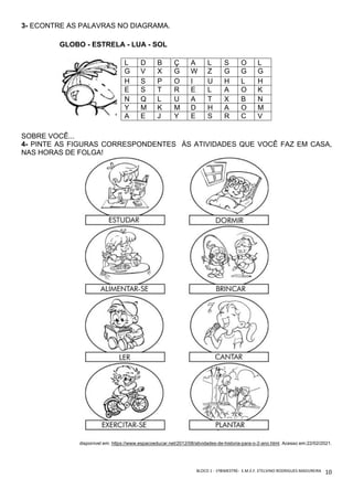 BLOCO	1	-	1ºBIMESTRE-		E.M.E.F.	ETELVINO	RODRIGUES	MADUREIRA	
	
10	
3- ECONTRE AS PALAVRAS NO DIAGRAMA.
GLOBO - ESTRELA - LUA - SOL
SOBRE VOCÊ...
4- PINTE AS FIGURAS CORRESPONDENTES ÀS ATIVIDADES QUE VOCÊ FAZ EM CASA,
NAS HORAS DE FOLGA!
disponível em: https://www.espacoeducar.net/2012/08/atividades-de-historia-para-o-2-ano.html. Acesso em:22/02/2021.
L D B Ç A L S O L
G V X G W Z G G G
H S P O I U H L H
E S T R E L A O K
N Q L U A T X B N
Y M K M D H A O M
A E J Y E S R C V
 