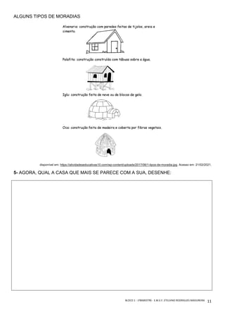BLOCO	1	-	1ºBIMESTRE-		E.M.E.F.	ETELVINO	RODRIGUES	MADUREIRA	
	
11	
ALGUNS TIPOS DE MORADIAS
disponível em: https://atividadeseducativas10.com/wp-content/uploads/2017/06/1-tipos-de-moradia.jpg. Acesso em: 21/02/2021.
5- AGORA, QUAL A CASA QUE MAIS SE PARECE COM A SUA, DESENHE:
 