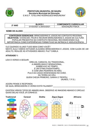 BLOCO	1	-	1ºBIMESTRE-		E.M.E.F.	ETELVINO	RODRIGUES	MADUREIRA	
	
12	
PREFEITURA MUNICIPAL DE BAURU
Secretaria Municipal de Educação
E.M.E.F. “ETELVINO RODRIGUES MADUREIRA”
2º ANO
BLOCO I COMPONENTE CURRICULAR
01/03/2021 a 26/03/2021 EDUCAÇÃO FÍSICA
NOME DO ALUNO:
CONTEÚDOS ESSENCIAIS: BRINCADEIRAS E JOGOS NO CONTEXTO REGIONAL
OBJETIVOS: VIVENCIAR, FRUIR E RECRIAR BRINCADEIRAS E JOGOS DA CULTURA
POPULAR PRESENTES NO CONTEXTO REGIONAL RECONHECENDO SUA
IMPORTÂNCIA COMO EXPERIÊNCIAS FORMATIVAS NA INFÂNCIA E ADOLESCÊNCIA.
OLÁ QUERIDO ALUNO! TUDO BEM COMO VOCÊ?
NESTA AULA VAMOS ESTUDAR ALGUMAS BRINCADEIRAS E JOGOS. COM AJUDA DE UM
ADULTO, REALIZE AS ATIVIDADES ABAIXO. Prof.ª CAMILA
ATIVIDADE 1:
LEIA O VERSO A SEGUIR:
ORELHA, CARACOL OU TRADICIONAL,
A AMARELINHA É SENSACIONAL.
SOBREVIVE AO TEMPO,
É UM ÓTIMO PASSATEMPO.
E COM UMA PEDRINHA NA MÃO,
PULO AS CASAS DESENHADAS NO CHÃO.
DA TERRA AO CÉU,
QUEM CHEGA PRIMEIRO, GANHA O TROFÉU.
(NUNES, T.P.S.)
AGORA PENSE E RESPONDA:
DE QUAL BRINCADEIRA O VERSO ESTÁ FALANDO? ______________________________
EXISTEM VÁRIOS TIPOS DE AMARELINHA. OBSERVE AS IMAGENS ABAIXO E CIRCULE
QUAIS DELAS VOCÊ JÁ CONHECE:
Tradicional Caracol Orelha Zigue Zague Africana
 