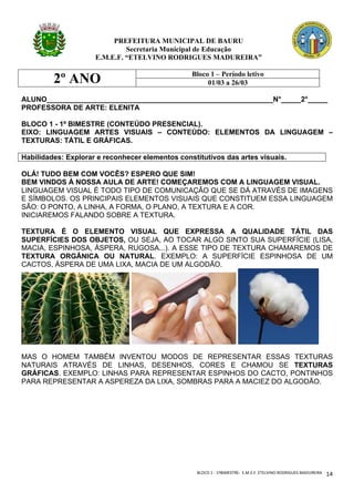 BLOCO	1	-	1ºBIMESTRE-		E.M.E.F.	ETELVINO	RODRIGUES	MADUREIRA	
	
14	
PREFEITURA MUNICIPAL DE BAURU
Secretaria Municipal de Educação
E.M.E.F. “ETELVINO RODRIGUES MADUREIRA”
2º ANO Bloco 1 – Período letivo
01/03 a 26/03
ALUNO_________________________________________________________N°_____2°_____
PROFESSORA DE ARTE: ELENITA
BLOCO 1 - 1º BIMESTRE (CONTEÚDO PRESENCIAL).
EIXO: LINGUAGEM ARTES VISUAIS – CONTEÚDO: ELEMENTOS DA LINGUAGEM –
TEXTURAS: TÁTIL E GRÁFICAS.
Habilidades: Explorar e reconhecer elementos constitutivos das artes visuais.
OLÁ! TUDO BEM COM VOCÊS? ESPERO QUE SIM!
BEM VINDOS À NOSSA AULA DE ARTE! COMEÇAREMOS COM A LINGUAGEM VISUAL.
LINGUAGEM VISUAL É TODO TIPO DE COMUNICAÇÃO QUE SE DÁ ATRAVÉS DE IMAGENS
E SÍMBOLOS. OS PRINCIPAIS ELEMENTOS VISUAIS QUE CONSTITUEM ESSA LINGUAGEM
SÃO: O PONTO, A LINHA, A FORMA, O PLANO, A TEXTURA E A COR.
INICIAREMOS FALANDO SOBRE A TEXTURA.
TEXTURA É O ELEMENTO VISUAL QUE EXPRESSA A QUALIDADE TÁTIL DAS
SUPERFÍCIES DOS OBJETOS, OU SEJA, AO TOCAR ALGO SINTO SUA SUPERFÍCIE (LISA,
MACIA, ESPINHOSA, ÁSPERA, RUGOSA...). A ESSE TIPO DE TEXTURA CHAMAREMOS DE
TEXTURA ORGÂNICA OU NATURAL. EXEMPLO: A SUPERFÍCIE ESPINHOSA DE UM
CACTOS, ÁSPERA DE UMA LIXA, MACIA DE UM ALGODÃO.
MAS O HOMEM TAMBÉM INVENTOU MODOS DE REPRESENTAR ESSAS TEXTURAS
NATURAIS ATRAVÉS DE LINHAS, DESENHOS, CORES E CHAMOU SE TEXTURAS
GRÁFICAS. EXEMPLO: LINHAS PARA REPRESENTAR ESPINHOS DO CACTO, PONTINHOS
PARA REPRESENTAR A ASPEREZA DA LIXA, SOMBRAS PARA A MACIEZ DO ALGODÃO.
 