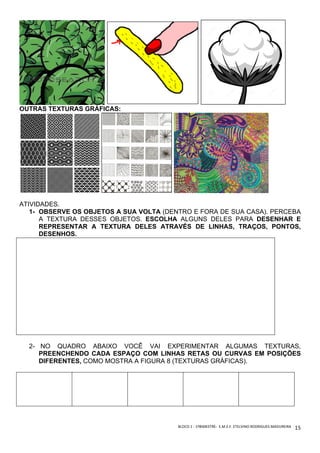 BLOCO	1	-	1ºBIMESTRE-		E.M.E.F.	ETELVINO	RODRIGUES	MADUREIRA	
	
15	
OUTRAS TEXTURAS GRÁFICAS:
ATIVIDADES.
1- OBSERVE OS OBJETOS A SUA VOLTA (DENTRO E FORA DE SUA CASA). PERCEBA
A TEXTURA DESSES OBJETOS. ESCOLHA ALGUNS DELES PARA DESENHAR E
REPRESENTAR A TEXTURA DELES ATRAVÉS DE LINHAS, TRAÇOS, PONTOS,
DESENHOS.
2- NO QUADRO ABAIXO VOCÊ VAI EXPERIMENTAR ALGUMAS TEXTURAS,
PREENCHENDO CADA ESPAÇO COM LINHAS RETAS OU CURVAS EM POSIÇÕES
DIFERENTES, COMO MOSTRA A FIGURA 8 (TEXTURAS GRÁFICAS).
 