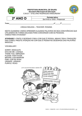 BLOCO	1	-	1ºBIMESTRE-		E.M.E.F.	ETELVINO	RODRIGUES	MADUREIRA	
	
17	
PREFEITURA MUNICIPAL DE BAURU
Secretaria Municipal de Educação
E.M.E.F. “ETELVINO RODRIGUES MADUREIRA”
2º ANO D Período letivo
De 01/03 a 15/03 - Presencial
Nome______________________________________________________n°______2°___________
LÍNGUA INGLESA – TEACHER: ROSANA
NESTA QUINZENA VAMOS APRENDER ALGUMAS PALAVRAS DE BOA CONVIVÊNCIAS QUE
UTILIZAMOS DE FORMA EDUCADA PARA CONVERSAR COM AS PESSOAS.
VAMOS PARA ATIVIDADE?
ATIVIDADE 1- PINTE O DESENHO COM A COR QUE É PEDIDA, ABAIXO TEM A TRADUÇÃO
DAS CORES, PRESTE ATENÇÃO NA COR QUE É PEDIDA NO DESENHOS DAS PALAVRAS
MÁGICAS:
VOCABULARY:
SORRY: DESCULPA
EXCUSE ME: LICENÇA
THANK YOU: OBRIGADO
PLEASE: POR FAVOR
BROWN: COR MARROM
PINK: COR DE ROSA
ORANGE: LARANJA
PURPLE: ROXO
 