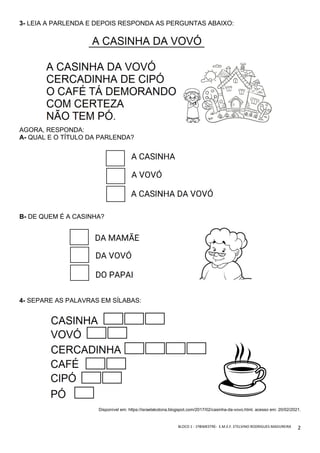 BLOCO	1	-	1ºBIMESTRE-		E.M.E.F.	ETELVINO	RODRIGUES	MADUREIRA	
	
2	
3- LEIA A PARLENDA E DEPOIS RESPONDA AS PERGUNTAS ABAIXO:
AGORA, RESPONDA:
A- QUAL E O TÍTULO DA PARLENDA?
B- DE QUEM É A CASINHA?
4- SEPARE AS PALAVRAS EM SÍLABAS:
Disponível em: https://israelakotona.blogspot.com/2017/02/casinha-da-vovo.html. acesso em: 20/02/2021.
 