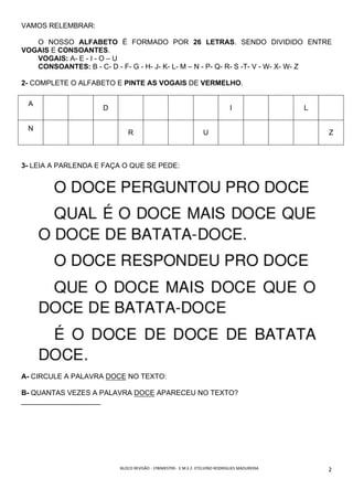 BLOCO	REVISÃO	-	1ºBIMESTRE-		E.M.E.F.	ETELVINO	RODRIGUES	MADUREIRA	
	
2	
VAMOS RELEMBRAR:
O NOSSO ALFABETO É FORMADO POR 26 LETRAS. SENDO DIVIDIDO ENTRE
VOGAIS E CONSOANTES.
VOGAIS: A- E - I - O – U
CONSOANTES: B - C- D - F- G - H- J- K- L- M – N - P- Q- R- S -T- V - W- X- W- Z
2- COMPLETE O ALFABETO E PINTE AS VOGAIS DE VERMELHO.
A
D I L
N
R U Z
3- LEIA A PARLENDA E FAÇA O QUE SE PEDE:
A- CIRCULE A PALAVRA DOCE NO TEXTO:
B- QUANTAS VEZES A PALAVRA DOCE APARECEU NO TEXTO?
____________________
 