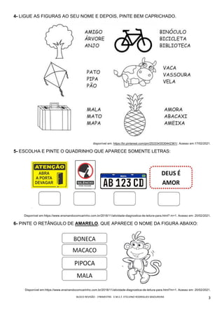 BLOCO	REVISÃO	-	1ºBIMESTRE-		E.M.E.F.	ETELVINO	RODRIGUES	MADUREIRA	
	
3	
4- LIGUE AS FIGURAS AO SEU NOME E DEPOIS, PINTE BEM CAPRICHADO.
disponível em: https://br.pinterest.com/pin/2533343530442361/. Acesso em:17/02/2021.
5- ESCOLHA E PINTE O QUADRINHO QUE APARECE SOMENTE LETRAS:
Disponível em:https://www.ensinandocomcarinho.com.br/2018/11/atividade-diagnostica-de-leitura-para.html? m=1. Acesso em: 20/02/2021.
6- PINTE O RETÂNGULO DE AMARELO, QUE APARECE O NOME DA FIGURA ABAIXO:
Disponível em:https://www.ensinandocomcarinho.com.br/2018/11/atividade-diagnostica-de-leitura-para.html?m=1. Acesso em: 20/02/2021.
 