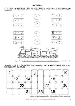 BLOCO	REVISÃO	-	1ºBIMESTRE-		E.M.E.F.	ETELVINO	RODRIGUES	MADUREIRA	
	
4	
MATEMÁTICA
1- RESOLVA AS ADIÇÕES E LIGUE NO RESULTADO. E APÓS, PINTE O TRENZINHO BEM
BONITO!!!!
disponível em: https://www.criarrecriarensinar.com/2019/06/coletanea-de-atividades-adicao-e.html. Acesso em: 17/02/2021.
2- COMPLETE A SEQUÊNCIA NUMÉRICA E DEPOIS PINTE DE AMARELO O NÚMERO QUE
REPRESENTA A SUA IDADE.
Disponível em: https://br.pinterest.com/pin/672866000556336132/. Acesso em:15/02/2021.
 
