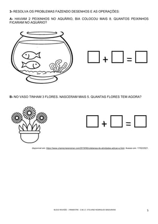 BLOCO	REVISÃO	-	1ºBIMESTRE-		E.M.E.F.	ETELVINO	RODRIGUES	MADUREIRA	
	
5	
3- RESOLVA OS PROBLEMAS FAZENDO DESENHOS E AS OPERAÇÕES:
A- HAVIAM 2 PEIXINHOS NO AQUÁRIO, BIA COLOCOU MAIS 8. QUANTOS PEIXINHOS
FICARAM NO AQUÁRIO?
B- NO VASO TINHAM 3 FLORES. NASCERAM MAIS 5. QUANTAS FLORES TEM AGORA?
disponível em: https://www.criarrecriarensinar.com/2019/06/coletanea-de-atividades-adicao-e.html. Acesso em: 17/02/2021.
 