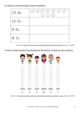 BLOCO	REVISÃO	-	1ºBIMESTRE-		E.M.E.F.	ETELVINO	RODRIGUES	MADUREIRA	
	
6	
4- RESOLVA AS SUBTRAÇÕES COMO NO EXEMPLO:
disponivel em: https://www.criarrecriarensinar.com/2019/06/coletanea-de-atividades-adicao-e.html. acesso em: 17/02/2021.
5- PINTE A QUANTIDADE DE QUADRADINHOS REFERENTE A IDADE DE CADA CRIANÇA:
disponível em: https://www.mestredosaber.com.br/wp-content/uploads/12-atividades-de-matematica-1-ano.jpg. Acesso em: 17/02/2021.
 