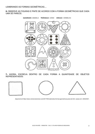 BLOCO	REVISÃO	-	1ºBIMESTRE-		E.M.E.F.	ETELVINO	RODRIGUES	MADUREIRA	
	
7	
LEMBRANDO AS FORMAS GEOMÉTRICAS....
6- OBSERVE AS FIGURAS E PINTE DE ACORDO COM A FORMA GEOMÉTRICAS QUE CADA
UMA SE PARECE:
7- AGORA, ESCREVA DENTRO DE CADA FORMA A QUANTIDADE DE OBJETOS
REPRESENTADOS:
disponivel em:https://www.criarrecriarensinar.com/2017/05/matematica-formas-geometricas-pizza-de.html. acesso em: 20/02/2021.
 