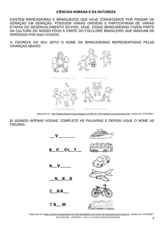 BLOCO	REVISÃO	-	1ºBIMESTRE-		E.M.E.F.	ETELVINO	RODRIGUES	MADUREIRA	
	
8	
CIÊNCIAS HUMANA E DA NATUREZA
EXISTEM BRINCADEIRAS E BRINQUEDOS QUE HOJE CONHECEMOS POR PASSAR DE
GERAÇÃO EM GERAÇÃO. POSSUEM VÁRIAS ORIGENS E PARTICIPARAM DE VÁRIAS
ETAPAS DO DESENVOLVIMENTO DO PAÍS. HOJE, ESSAS BRINCADEIRAS FAZEM PARTE
DA CULTURA DO NOSSO POVO E PARTE DO FOLCLORE BRASILEIRO QUE MARCAM OS
PERÍODOS POR AQUI VIVIDOS.
1- ESCREVA DO SEU JEITO O NOME DA BRINCADEIRAS REPRESENTADAS PELAS
CRIANÇAS ABAIXO:
disponivel em: http://alexandrabhenrique.blogspot.com/2012/11/brincadeiras-e-brinquedos.html. acesso em:21/02/2021.
2- USANDO APENAS VOGAIS, COMPLETE AS PALAVRAS E DEPOIS LIGUE O NOME AS
FIGURAS.
disponivel em: https://onlinecursosgratuitos.com/50-atividades-com-meios-de-transporte-para-imprimir/. acesso em: 21/02/2021.
 