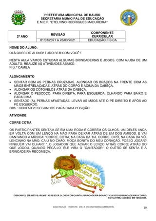BLOCO	REVISÃO	-	1ºBIMESTRE-		E.M.E.F.	ETELVINO	RODRIGUES	MADUREIRA	
	
10	
PREFEITURA MUNICIPAL DE BAURU
SECRETARIA MUNICIPAL DE EDUCAÇÃO
E.M.E.F. “ETELVINO RODRIGUES MADUREIRA”
2º ANO
REVISÃO
COMPONENTE
CURRICULAR
01/03/2021 A 26/03/2021 EDUCAÇÃO FÍSICA
NOME DO ALUNO: _________________________________________________
OLÁ QUERIDO ALUNO! TUDO BEM COM VOCÊ?
NESTA AULA VAMOS ESTUDAR ALGUMAS BRINCADEIRAS E JOGOS. COM AJUDA DE UM
ADULTO, REALIZE AS ATIVIDADES ABAIXO.
Prof.ª CAMILA
ALONGAMENTO
• SENTAR COM AS PERNAS CRUZADAS, ALONGAR OS BRAÇOS NA FRENTE COM AS
MÃOS ENTRELAÇADAS, ATRÁS DO CORPO E ACIMA DA CABEÇA.
• ALONGAR OS COTOVELOS ATRÁS DA CABEÇA.
• ALONGAR O PESCOÇO, PARA DIREITA, PARA ESQUERDA, OLHANDO PARA BAIXO E
PARA CIMA.
• SENTADO (A), PERNAS AFASTADAS, LEVAR AS MÃOS ATE O PÉ DIREITO E APÓS AO
PÉ ESQUERDO.
OBS.: CONTAR 20 SEGUNDOS PARA CADA POSIÇÃO.
ATIVIDADE
CORRE COTIA
OS PARTICIPANTES SENTAM-SE EM UMA RODA E COBREM OS OLHOS. UM DELES ANDA
EM VOLTA COM UM LENÇO NA MÃO PARA DEIXAR ATRÁS DE UM DOS AMIGOS. E VAI
CANTANDO A MÚSICA: “CORRE, COTIA, NA CASA DA TIA. CORRE, CIPÓ, NA CASA DA VÓ.
LENCINHO NA MÃO, CAIU NO CHÃO. MOÇA BONITA DO MEU CORAÇÃO. POSSO JOGAR?
NINGUÉM VAI OLHAR? “. O JOGADOR QUE ACHAR O LENÇO ATRÁS CORRE ATRÁS DO
QUE JOGOU. QUANDO PEGÁ-LO, ELE VIRA O "CANTADOR", O OUTRO SE SENTA E A
BRINCADEIRA RECOMEÇA.
DISPONÍVEL EM: HTTPS://REVISTACRESCER.GLOBO.COM/QUINTAL/BRINCADEIRA-BOA/NOTICIA/2013/03/BRINCADEIRAS-CORRE-
COTIA.HTML- ACESSO EM 18/02/2021.
 