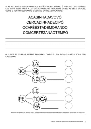BLOCO	1	-	1ºBIMESTRE-		E.M.E.F.	ETELVINO	RODRIGUES	MADUREIRA	
	
3	
5- AS PALAVRAS DESSA PARLENDA ESTÃO TODAS JUNTAS, É PRECISO QUE SEPARE-
LÁS. PARA ISSO, FAÇA A LEITURA E PASSE UM TRACINHO ENTRE AS ELAS. DEPOIS,
COPIE O TEXTO COLOCANDO O ESPAÇO ENTRE AS PALAVRAS:
______________________________________________________________________________
______________________________________________________________________________
______________________________________________________________________________
______________________________________________________________________________
6- JUNTE AS SÍLABAS, FORME PALAVRAS, COPIE E LEIA. DIGA QUANTOS SONS TEM
CADA UMA:
disponível em: https://2.bp.blogspot.com/-p_ir59dyjfo/vbf0ziimmri/aaaaaaaabse/5voxr41wbds/s1600/wwpng.png. Acesso em: 20/02/2021.
.
 